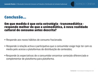 Leonardo Pereira • A Revolução Cultural de Consumo na Produção e Distribuição de Conteúdo Audiovisual




Conclusão...
Em que medida é que esta estratégia - transmediática -
responde melhor do que a unimediática, à nova realidade
cultural de consumo antes descrita?


• Responde aos novos hábitos de consumo fracionado;

• Responde à relação activa e participativa que o consumidor exige hoje ter com os
  media pelo acesso a plataformas de distribuição de conteúdos;

• Responde às expectativas de o consumidor encontrar conteúdo diferenciado e
  complementar de plataforma para plataforma.



                                                                                                        Contacto • leonardpeartree@gmail.com
 
