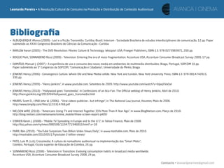 Leonardo Pereira • A Revolução Cultural de Consumo na Produção e Distribuição de Conteúdo Audiovisual




Bibliograﬁa
• ALBUQUERQUE Afonso (2009) – Lost e a ﬁcção Transmídia. Curitiba, Brasil, Intercom – Sociedade Brasileira de estudos interdisciplinares de comunicação, 12 pp. Paper
  submetido ao XXXII Congresso Brasileiro de Ciências da Comunicação – Curitiba

• BARLOW Aaron (2005) – The DVD Revolution: Movies Culture & Technology. Westport USA, Praeger Publishers, ISBN-13: 978-0275983871, 200 pp.

• BOGGIE Matt, SONNABEND Ross (2009) – Television: Entering the era of mass-fragmentation. Accenture USA, Accenture Consumer Broadcast Survey 2009, 17 pp.

• DAMÁSIO, Manuel J. (2007) – A experiência de uso e consumo dos novos media em ambientes de multimedia distribuídos. Braga, Portugal, SOPCOM 16 pp.
  Paper submetido ao 5º Congresso da SOPCOM, “Comunicação e Cidadania”, Universidade do Minho, Braga.

• JENKINS Henry (2006) – Convergence Culture. Where Old and New Media collide. New York and London, New York University Press, ISBN-13: 978-0814742815,
  336 pp.

• JENKINS Henry (2009) – “Henry Jenkins”, in www.youtube.com, Setembro de 2009. http://www.youtube.com/watch?v=ibJaqXVaOaI

• JENKINS Henry (2010) – “Hollywood goes Transmedia”, in Confessions of an Aca-Fan. The Oﬃcial weblog of Henry Jenkins, Abril de 2010.
  http://henryjenkins.org/2010/04/hollywood_goes_transmedia.html

• MARRS, Scott D., LYND John W. (2006) – “Viral videos publicize – but infringe”, in The National Law Journal, Houston, Maio de 2006.
  http://www.bmpllp.com/ﬁles/1155314768.pdf

• NIELSEN WIRE (2010) – “Americans Using TV and Internet Together 35% More Than A Year Ago”, in www.BlogNielsen.com, Março de 2010.
  http://blog.nielsen.com/nielsenwire/online_mobile/three-screen-report-q409/

• O’BRIEN Kevin J. (2008) – “Mobile TV Spreading in Europe and to the U.S”, in Yahoo Finance, Maio de 2008.
  http://biz.yahoo.com/nytimes/080506/1194771946810.html?.v=18

• PARR, Ben (2010) – “YouTube Surpasses Two Billion Video Views Daily”, in www.mashable.com, Maio de 2010.
  http://mashable.com/2010/05/17/youtube-2-billion-views/

• PATO, Luis M. (s.d.). Crossmedia: A cultura do nomadismo audiovisual na implementação das “Smart Mobs”,
  Coimbra, Portugal, Escola superior de Educação de Coimbra, 26 pp.

• SONNABEND Ross (2008) – Television in Transition: Evolving consumption habits in broadcast media worldwide.
  Accenture USA, Accenture Consumer Broadcast Survey 2008, 24 pp.

                                                                                                                             Contacto • leonardpeartree@gmail.com
 