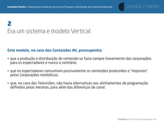 Leonardo Pereira • A Revolução Cultural de Consumo na Produção e Distribuição de Conteúdo Audiovisual




2
Era um sistema e modelo Vertical:

Este modelo, no caso dos Conteúdos AV, pressuponha:

• que a produção e distribuição de conteúdo se fazia sempre linearmente das corporações
  para os espectadores e nunca o contrário;

• que os espectadores consumiam passivamente os conteúdos produzidos e “impostos“
  pelas Corporações mediáticas;

• que, no caso das Televisões, não havia alternativas aos alinhamentos de programação
  deﬁnidos pelas mesmas, para além das diferenças de canal.




                                                                                                        Contacto • leonardpeartree@gmail.com
 