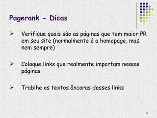 Pagerank - Dicas

   Verifique quais são as páginas que tem maior PR
    em seu site (normalmente é a homepage, mas
    nem sempre)

   Coloque links que realmente importam nessas
    páginas

   Trablhe os textos âncoras desses links



                                                  13
 