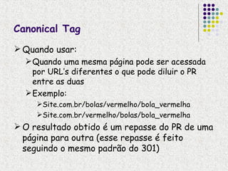 Canonical Tag
 Quando usar:
   Quando uma mesma página pode ser acessada
    por URL’s diferentes o que pode diluir o PR
    entre as duas
   Exemplo:
     Site.com.br/bolas/vermelho/bola_vermelha
     Site.com.br/vermelho/bolas/bola_vermelha
 O resultado obtido é um repasse do PR de uma
  página para outra (esse repasse é feito
  seguindo o mesmo padrão do 301)
 