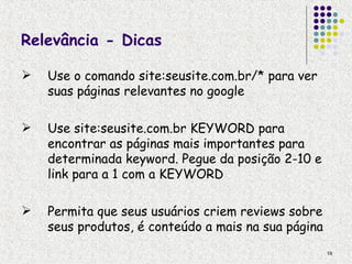 Relevância - Dicas

   Use o comando site:seusite.com.br/* para ver
    suas páginas relevantes no google

   Use site:seusite.com.br KEYWORD para
    encontrar as páginas mais importantes para
    determinada keyword. Pegue da posição 2-10 e
    link para a 1 com a KEYWORD

   Permita que seus usuários criem reviews sobre
    seus produtos, é conteúdo a mais na sua página
                                                     19
 
