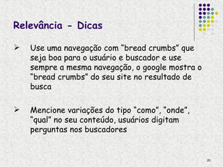 Relevância - Dicas

   Use uma navegação com “bread crumbs” que
    seja boa para o usuário e buscador e use
    sempre a mesma navegação, o google mostra o
    “bread crumbs” do seu site no resultado de
    busca

   Mencione variações do tipo “como”, “onde”,
    “qual” no seu conteúdo, usuários digitam
    perguntas nos buscadores


                                                  20
 