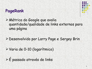 PageRank

 Métrica do Google que avalia
  quantidade/qualidade de links externos para
  uma página

 Desenvolvido por Larry Page e Sergey Brin

 Varia de 0-10 (logarítmico)

 É passado através de links
                                                3
 