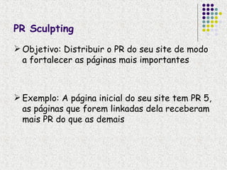 PR Sculpting
 Objetivo: Distribuir o PR do seu site de modo
  a fortalecer as páginas mais importantes



 Exemplo: A página inicial do seu site tem PR 5,
  as páginas que forem linkadas dela receberam
  mais PR do que as demais
 