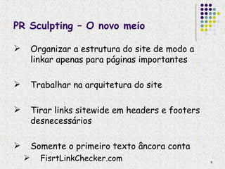 PR Sculpting – O novo meio

       Organizar a estrutura do site de modo a
        linkar apenas para páginas importantes

       Trabalhar na arquitetura do site

       Tirar links sitewide em headers e footers
        desnecessários

       Somente o primeiro texto âncora conta
         FisrtLinkChecker.com                      9
 