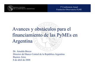 5º Conferencia Anual
                                     Nombre de la presentación en cuerpo 17
                                          Fundación Observatorio PyME




Avances y obstáculos para el
financiamiento de las PyMEs en
Argentina
Dr. Arnaldo Bocco
Director del Banco Central de la República Argentina
Buenos Aires
8 de abril de 2008
 