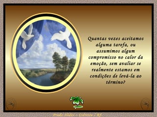 Quantas vezes aceitamos alguma tarefa, ou assumimos algum compromisso no calor da emoção, sem avaliar se realmente estamos em condições de levá-la ao término? 