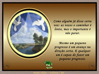 Como alguém já disse certa vez: as vezes o caminhar é lento, mas o importante é não parar. Mesmo um pequeno progresso é um avanço na direção certa. E qualquer um é capaz de fazer um pequeno progresso. 