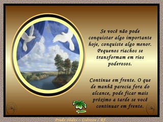 Se você não pode conquistar algo importante hoje, conquiste algo menor. Pequenos riachos se transformam em rios poderosos. Continue em frente. O que de manhã parecia fora do alcance, pode ficar mais próximo a tarde se você continuar em frente. 