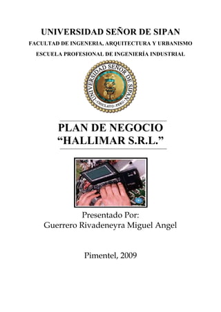 UNIVERSIDAD SEÑOR DE SIPAN FACULTAD DE INGENERIA, ARQUITECTURA Y URBANISMO ESCUELA PROFESIONAL DE INGENIERÍA INDUSTRIAL 178689099060 PLAN DE NEGOCIO  “HALLIMAR S.R.L.” Presentado Por: Guerrero Rivadeneyra Miguel Angel Pimentel, 2009               CAPITULO I ANALISIS DE LA EMPRESA  Definición del negocio actual y su mercado. La Empresa Comercio y Distribución “HALLIMAR” S.C.R.L, dedicada a la venta de artefactos de línea blanca y marrón exclusivamente de Panasonic, siendo su distribuidor directo en el departamento de Lambayeque. Teniendo como mercado principal a las personas y empresas comercializadoras de línea blanca y marrón de Lambayeque. Reseña Histórica de la Empresa, CODIMA S.C.R.L. Se inicia en el año 2006 con el número de RUC Nº  20479933937  como una pequeña empresa ubicada en la calle Luis Gonzales Nº 415  en la provincia de Chiclayo en el departamento de Lambayeque, Gerenciado por la señora Carmen Carrillo Bernilla. La cual empezó con un solo punto de venta en sus inicios, la cual le permitió empezar en el mundo comercial de Lambayeque y ser una empresa distribuidora autorizada por Panasonic Perú. En el 2007, la empresa logra captar clientes en la región por sus ofertas y atención a sus clientes, logrando un incremento en sus ventas y servicios ofrecidos, lo que lleva a tomar la decisión de reubicar su empresa, llevándolo a ubicarse en la calle Lora y Cordero Nº 814 - Chiclayo, un sitio más céntrico y más estratégico para sus ventas. En el 2008 Debido a la gran cantidad de demanda, esta empresa opta por aperturar una sucursal en la ciudad de Jaén con el nombre de CODIMA S.C.R.L. y proyectándose ampliar su empresa en otras ciudades del norte en la cuales el comercio tenga un ingreso fuerte en su economía. En el 2009, opta por cambiar su Razón Social en la ciudad de Chiclayo por “HALLIMAR” S.R.L. con número de RUC 20480080115 y dejando a la sucursal de Jaén con el nombre de CODIMA S.C.R.L. Organización actual d la empresa y presentación de la infraestructura. GERENCIA SERVICIOSECRETARIAADMINISTRACION PERSONALABASTECIMIENTOREPARACIONASESORIA VENTASCONTADORABOGADO 1.3.1 Descripción del Organigrama: Gerencia: Es el órgano de la empresa y tiene a su cargo la decisión sobre los bienes y actividades de esta. Funciones: Modificar la escritura de la constitución de la empresa. Transformar, fusionar, disolver y liquidar la empresa. Organizar el régimen interno de la empresa. Secretaria: Es el responsable de representar al gerente. Funciones: Planear, organizar, dirigir, coordinar y controlar las actividades a su cargo de acuerdo a los objetivos, políticos y planes de la empresa Gestionar las compras a proveedores previa coordinación con gerencia. Redacta documentos comerciales (notas de pedido, solicitudes, cartas, etc.). Administración: Es el órgano encargado de velar por las decisiones de los bienes de la empresa. Funciones: Organizar el régimen interno de la empresa. Efectuar el pago de remuneraciones al personal. Representar al gerente. Disponer de investigaciones, auditorias y balances. Contabilidad: Es el responsable de planear, organizar, dirigir, coordinar y controlar las actividades relacionadas con su área; de acuerdo a las facultades delegadas. Funciones: Planear, organizar, dirigir, coordinar y controlar las actividades administrativas. Conciliar y registrar el libro, bancos, los movimientos de las cuentas corrientes en monedas nacionales y extranjera. Controlar la emisión de facturas, boletas y guías de remisión. Técnico: Es el responsable de dirigir y controlar el sistema informático en las diversas áreas de la empresa. Funciones: Controlar, dirigir las actividades relacionadas con su área de acuerdo a las facultades delegadas Jefe de almacén: Responsable de planear, organizar, dirigir y controlar las actividades relacionadas al almacenamiento y salida de mercadería del depósito de acuerdo a las facultades delegadas. Funciones: Planear,  organizar, dirigir, coordinar y controlar el trabajo del personal a su cargo de acuerdo a los objetivos, políticos y planes de la empresa. Controlar la salida de mercadería, a través de facturas y/o boletas de venta. Registrar el ingreso de mercadería recibida para su almacenaje (por medida, perfiles, fierro, etc). Remitir las facturas y/o guías de remisión de la mercadería a gerencia o contabilidad. Verificar la cantidad y el estado normal de la mercadería.              CAPITULO II ANALISIS ESTRATEGICO  Análisis PEST. Políticos Leyes de protección ambiental. Legislación para el empleo equitativo. El régimen S.C.RL. de HALLIMAR, con respecto a impuestos, le permite acomodarse mejor a sus pagos. No puede ingresar a licitaciones grandes como SAC. Paga a la municipalidad de Chiclayo el derecho a: Licencia de funcionamiento, Impuesto por el negocio que está generando en el local (deposito), un total aproximado de 2000 nuevos soles incluyendo trámites de documentación. Está sujeta a los balances de compra – venta que realiza la SUNAT. 2.1.2 Económicos Cambios de demanda de diversas categorías de productos y servicios: Determinar la demanda de cada producto o servicio que ofrece HALLIMAR. Disponibilidad de crédito: Para la adquisición de sus productos. Informes de fluctuaciones de precios con respecto a su precio normal. Nivel de ingreso disponible: HALLIMAR cuenta con su presupuesto disponible para la adquisición de sus productos, además de sus ingresos económicos de las ventas de sus productos. Producto Bruto Interno total 4.67% año 2009 La aceptación de préstamos esta aprobado solo si la Empresa está apoyada por la SUNAT y Reg. Públicos. Sociales y Demográficos. Preocupación sobre el medio ambiente; dentro de sus actividades de la empresa HALLIMAR. Actitudes hacia el servicio al cliente; HALLIMAR tiene una actitud positiva con sus clientes el trato con ellos es directo y amable su principal preocupación es que sus clientes se sientan satisfechos con los servicios que le brindan. Todos sus integrantes están comprometidos con su trabajo a medida que son los mismos trabajadores de dicha empresa que detallan o explican sus clientes sobre el servicio que van a adquirir. HALLIMAR apuesta por la inversión en otros productos de otras marcas como “Practika” y de esta manera generar más el crecimiento de dicha empresa. Actitudes hacia los productos de calidad; su lealtad es ofrecer productos de calidad y evitar de esta manera que sus clientes estén desconformes con sus productos que adquieren. Poseer contenedores para el reciclaje de basura, dentro de la empresa HALLIMAR.  Tecnológicos. La empresa tiene acceso a Internet para la información de nuevos productos innovadores o cualquier actividad que le permita ser más competitiva. Uso de equipos para el diagnostico en cuanto a la falla del artefacto. Utilización de las TICs para promoción de la empresa (Pagina Web, Fax, etc.). Capacitaciones constantes a los técnicos en las nuevas tecnologías de productos Panasonic.  Análisis Pest y cualidades únicas POLÍTICOSECONÓMICOSLeyes de protección ambiental.Legislación para el empleo equitativo.El régimen S.C.RL. de HALLIMAR, con respecto a impuestos, le permite acomodarse mejor a sus pagos.No puede ingresar a licitaciones grandes como SAC.Paga a la municipalidad de Chiclayo el derecho a:Licencia de funcionamiento, Impuesto por el negocio que está generando en el local (deposito), un total aproximado de 2000 nuevos soles incluyendo trámites de documentación.Está sujeta a los balances de compra – venta que realiza la SUNAT.Cambios de demanda de diversas categorías de productos y servicios: Determinar la demanda de cada producto o servicio que ofrece HALLIMAR.Disponibilidad de crédito: Para la adquisición de sus productos.Informes de fluctuaciones de precios con respecto a su precio normal.Nivel de ingreso disponible: HALLIMAR cuenta con su presupuesto disponible para la adquisición de sus productos, además de sus ingresos económicos de las ventas de sus productos.Producto Bruto Interno total 4.67% año 2009La aceptación de préstamos esta aprobado solo si la Empresa está apoyada por la SUNAT y Reg. Públicos.SOCIALES Y DEMOGRÁFICOSTECNOLÓGICOSPreocupación sobre el medio ambiente; dentro de sus actividades de la empresa HALLIMAR.Actitudes hacia el servicio al cliente; HALLIMAR tiene una actitud positiva con sus clientes el trato con ellos es directo y amable su principal preocupación es que sus clientes se sientan satisfechos con los servicios que le brindan.Todos sus integrantes están comprometidos con su trabajo a medida que son los mismos trabajadores de dicha empresa que detallan o explican sus clientes sobre el servicio que van a adquirir.HALLIMAR apuesta por la inversión en otros productos de otras marcas como “Practika” y de esta manera generar más el crecimiento de dicha empresa.Actitudes hacia los productos de calidad; su lealtad es ofrecer productos de calidad y evitar de esta manera que sus clientes estén desconformes con sus productos que adquieren.Poseer contenedores para el reciclaje de basura, dentro de la empresa HALLIMAR. La empresa tiene acceso a Internet para la información de nuevos productos innovadores o cualquier actividad que le permita ser más competitiva.Uso de equipos para el diagnostico en cuanto a la falla del artefacto.Utilización de las TICs para promoción de la empresa (Pagina Web, Fax, etc.).Capacitaciones constantes a los técnicos en las nuevas tecnologías de productos Panasonic. Análisis VRIO 2.2.1 Valioso La empresa HALLIMAR cuenta con el respaldo de una gran marca que es la de Panasonic para la comercialización de sus productos. La empresa tiene un excelente perfil para los negocios ya que  siendo una empresa que recién  se ha creado tiene como proyecto formar sucursales en diferentes puntos del Perú. La empresa tiene acceso a Internet para la información de nuevos productos innovadores o cualquier actividad que le permita ser más competitiva La Empresa cuenta con servicio técnico altamente capacitado para cualquier tipo de marca(Panasonic, Sony, Samsung, entre otras) 2.2.2  Raro Único distribuidor en el rubro de línea blanca, línea marrón, telecomunicaciones y accesorios de la empresa Panasonic en Chiclayo.          2.2.3  Imitable Poseer contenedores para el reciclaje de basura dentro de la  Empresa. La empresa HALLIMAR cuenta con una sucursal en Jaén llamada CODIMA. Ser distribuidor de la empresa Panasonic.            2.2.4 Organización Promueven una visión compartida entre sus empleados, llevándolos a centrar en las metas y objetivos de la empresa. Actitudes hacia el trabajo, todos sus  integrantes  están comprometidos con su trabajo a medida de que son los mismos trabajadores de dicha empresa  que detallan  o explican sus clientes  sobre el servicio que van a adquirir. HALLIMAR  tiene una actitud positiva con  sus clientes el trato con ellos es directo  y amable su principal preocupación es que sus clientes se sientas satisfechos con los servicios que les brindan. Competencias centrales Ser la única distribuidora autorizada de PANASONIC en Lambayeque. Contar con personal altamente capacitado, esto hace que los clientes se sientan satisfechos con el servicio q se les brinda. Capacitación constante del Personal en atención y servicio: la cual los clientes siempre se sentirán a gusto y placenteros comprar en la tienda.  Contar con un departamento de servicio técnico, con profesionales especializados en varias marcas (Panasonic, LG, Sony, Samsung, entre otros) y con equipos que contribuyen a buen servicio. Ofrecer productos de calidad y con la ultima tecnología, a precios accesibles al publico lambayecano. Sistema de valor GESTION ADMINISTRATIVA, GERENCIAL, SISTEMAS DE ESTRATEGIA Y CALIDAD PARA LA ESTABILIDAD DE LA EMPRESAINFRAESTRUC-TURARRHHOPERACIONESLOGISTICAEXTERNAMARKETINGY     VENTAS -Servicio técnico.- Todos sus trabajadores  tienen actitud positiva con sus clientes el trato con ellos es directo y amable -Personal calificado en conocimiento del producto y  ventas - Selección del personal -Desarrollo dentro de la empresa DESRROLLOTECNOLOGICO - Uso de equipos para el diagnostico en cuanto a la falla del artefacto.-Disposición de movilidad propia para el traslado del  producto -Capacitación para los clientes.-Garantía del producto - Buena cobertura de sus productos en el mercado local.- Compra de productos de la empresa principal de PanasonicADQUICISIONES -Sucursal en Jaén  SERV.   POST. VENTASLOGISTICA INTERNA  Estudio de la preferencias y hábitos de compra de los clientes.Publicidad de productos.Compra – venta.-Recepción y distribución de artefactos y productos de comercialización- Acondicionamiento del ambiente.- Control de stock.Control de la salida de los productos y artefactos de comercialización(transporte - producto - cliente).- Ofertas y promocionespara aquellosclientes fijos. INFRAESTRUCTURA Análisis de la matriz FODA. FORTALEZAS – FF1. .Imagen EmpresarialF2. Personal constantemente capacitado. F3.Buena toma de decisión acertada.F4. Inversión.F5 Variedad  en servicio técnico. DEBILIDADES - DD1. Horario reducido de atención.D2. No dispone de una Base de DatosD3. Variedad de productos en cuanto a la marca.D4. No dispone de un sistema de compras online.OPORTUNIDADES – OO1.Crédito de Banco. O2. Avance tecnológico. O3. Productos Innovadores.O4.Ubicación estratégica del negocio.O5. Respaldo de empresa principal,  Panasonic.ESTRATEGIAS – FOF2O3 Mantener al personal capacitado en cuanto a la venta de  sus  productos innovadores.F4O1 Invertir en nuevos productos innovadores y nuevas marcas. F1O3O2 Mantener una buena imagen por ser afiliados a la sucursal principal de Panasonic para facilitar la salida de los productos de buena calidad.F3O3O2 Verificar  la condición de los productos en cuanto a su innovación tecnológica para la satisfacción de los clientes.F5O2 Cuenta con buen servicio técnico gracias a l  amplio conocimiento en el uso  de los nuevos  avances tecnológico.ESTRATEGIAS – DOD1O2O3 Aumentar el horario de atención para promocionar los productos de alta tecnología e innovadores  que ofrece la empresa.D3D4O1 Financiamiento  económico para la compra  de productos de nuevas marcas requeridas por los clientes. D2O5 Mejorar el manejo de información respaldada por la empresa principal mediante un encargado en la realización de un sistema de información.AMENAZAS – AA1. Surgimiento de nuevos competidores en el mercado.A2. Robos de alto riego.ESTRATEGIAS – FAF4A1 Adoptar enfoques nuevos de servicios para hacer frente a los competidores potenciales.F3F5A1 Aprovechar al máximo la buena toma de decisión de nuevas ideas y la disponibilidad de los diversos servicio que proporciona    para  generar barreras de entrada a los competidores.F3A2 Tener conocimiento de seguridad frente al entorno delincuencial con una buena toma de decisiones. .ESTRATEGUIAS – DAD1A1 Aumentar el horario de oficina para promover el desarrollo de la empresa  y mejorar la posición competitiva de la empresa.D2A1 Mejorar la disponibilidad en manejo de información de los productos para  generar barreras a los competidores. Análisis de Recursos. 2.6.1 Análisis de los recursos operativos Los recursos de infraestructura de la empresa HALLIMAR para la realización de sus operaciones en venta y servicios a sus clientes, se encuentran adecuados y estratégicamente ubicados; los cuales le permiten brindar servicios y productos de calidad. Las herramientas y maquinarias que poseen para el servicio técnico tienen un tiempo de antigüedad aproximadamente tres años, las cuales no se encuentran en un mal estado, gracias al mantenimiento preventivo y predictivo que les brindan los mismos técnicos, manteniéndolas operativas siempre. La empresa se encuentra evaluando las posibles actualizaciones y renovaciones en sus equipos y herramientas para un mejor servicio de calidad. Análisis de los recursos humanos Técnico.- Los técnicos cuentan con un tiempo necesario para realzar su deber laboral dentro de la empresa,  realizan satisfactoriamente los trabajos de mantenimiento y reparación que llegan a la empresa, pero no tienen tiempo para un trabajo adicional. Gerente.- El gerente cuenta con el tiempo necesario para realizar su labor dentro de la empresa, es el que toma las decisiones sobre los bienes y actividades.  Ventas.- Cuenta con un tiempo limitado, en donde la gerente toma su lugar en caso no esté el personal de ventas, ya que no cumple con un personal estable. Análisis de los recursos orgánicos Si hay funciones establecidas, entre ellos tenemos servicio técnico, si son suficientes porque se abastecen en la atención de los clientes. Análisis de los recursos financieros La empresa HALLIMAR, cuenta con un recurso financiero (préstamo) que le utilizo para comprar su local, HALLIMAR no podrá  solicitar otro préstamo, hasta que termine de cancelar al banco por el préstamo obtenido.              CAPITULO III PLAN ESTRATEGICO Misión Ser la mejor alternativa de la región en satisfacer las necesidades de nuestros clientes, promoviendo nuestros productos y servicios basados en la calidad en ellos; logrando a su vez la solidez y crecimiento de la empresa y el bienestar de sus integrantes. Visión Ser para el 2010 la mejor empresa comercial en venta de electrodomésticos en Lambayeque, siempre al servicio y necesidad de nuestros clientes, brindándoles las mejores productos, ofertas, servicios, créditos, accesibles para su bienestar. Objetivos  Facilitar a las familias el acceso al bienestar y a la modernidad, a través de un excelente servicio. Promocionar los productos de la empresa en puntos estratégicos para aumentar más sus ventas. Ofrecer a los proveedores un canal comercial estable, rentable y confiable. Brindar a los colaboradores un ambiente de trabajo estimulante, enriquecedor y de realización. Otorgar a los accionistas el mejor rendimiento posible sobre su inversión. Cumplir con la sociedad al responder a los requerimientos que le demande. Fuentes de ventaja competitiva sostenible Ventajas de Posición La empresa HALLIMAR S.C.R.L desde sus inicios a logrado posicionarse en el mercado Lambayeque, con sus productos y ofertas que ofrece, convirtiéndola en la empresa comercializadora de artefactos líder en el departamento de Lambayeque en la venta de artefactos de línea blanca, marrón, telecomunicaciones, accesorios de Panasonic. Las disciplinas del valor: Excelencia Operacional, La empresa HALLIMAR suministra productos con una calidad consistente al mejor precio. Esto gracias a su proveedor principal PANASONIC.  Respuesta al Cliente, La empresa HALLIMAR pone el énfasis en una cuidadosa elaboración y adaptación de los productos y servicios a unas exigencias cada vez mayores de sus clientes.  Desempeño Superior, La empresa HALLIMAR está continuamente innovando constante de productos líderes desde el punto de vista tecnológico o cuando se distingue por su capacidad de resaltar los usos o aplicaciones que el cliente le da a sus productos. Ventajas de Recursos:  Dentro de sus recursos HALLIMAR opta por la inversión en otros productos de otras marcas y de esta manera generar más el crecimiento de la empresa y esto además de contar con servicio técnico altamente capacitado, esto hace que los clientes se sientan satisfechos con el servicio que se les brinda. Análisis de la fuerzas competitivas Riesgo de ingreso de competidores potencialesExisten varias marcas.(lealtad a la marca, y economía de escala)Deseo de superación de pequeñas empresas en el mercado.Que por medio del TLC una empresa extranjera haga competencia.Economía de escala porque compra productos en cantidad y los costos son bajos.Poder negociador del producto/proveedorAcuerdos con la empresas  Panasonic y otras masRivalidad entre compañías establecidasEstructura competitiva Personal eficaz y eficiente en el control de los reportes de contabilidad.Personal con conocimiento en el manejo de compra-venta de los productos.Rivalidad entre compañías establecidasEstructura competitiva Personal eficaz y eficiente en el control de los reportes de contabilidad.Personal con conocimiento en el manejo de compra-venta de los productos.Productos sustitutosEntre ellos tenemos:Otras maracas de productootra tecnología              CAPITULO IV PLAN COMERCIAL 4.1. Mix de comercialización Producto HALLIMAR S.R.L ofrece una gama de los mejores y último productos de PANASONIC, brindándoles la mejor calidad y confianza que brinda dicha marca, así como ofrecerles garantía y servicio al producto comprado; contando con un departamento especializado de servicio técnico, encargado de brindar servicio técnico a distintas marcas del mercado. Precio Los Precios de los productos ofrecidos por  HALLIMAR S.R.L a sus clientes, se encuentra por debajo de la tarifa con respecto a  las demás tiendas comercializadoras de su competencia, Esto es por ser una distribuidora autorizada por PANASONIC Perú y contar con descuentos especiales y tener solo un % 20 de utilidad por producto. HALLIMAR S.R.L, ofrece a sus clientes la facilidad de separar sus productos e ir cancelándolo de acuerdo a sus condiciones, de esta manera llegar a segmentos diferentes de clientes lambayecanos. Promoción HALLIMAR S.R.L, cuenta con 2 estrategias de promoción, aunque no del todo bien desarrolladas. Utiliza publicidad impresa, radial, volantes con una frecuencia de 3 meses la cual le permiten ir incrementando sus clientes. También ofrece obsequios a sus clientes, al haber adquirido algún producto de su establecimiento. Plaza. HALLIMAR S.R.L a sabido trabajar su plaza desde sus inicios, ubicándose siempre en el centro de Chiclayo donde circulan la mayor cantidad de gente diaria, asi como contar con su propio Merchandising ofrecidos a sus clientes por la compra de sus productos.  Además de ofrecer servicio de atención al cliente vía telefónica. Estrategias Definidas La estrategia propuesta a la empresa HALLIMAR S.R.L se encuentra brindada, de acuerdo al estudio realizado y considerando los costos, gastos e ingresos que tiene mensualmente. La estrategia se basa en desarrollar mayor su PROMOCIÓN, al contar con una plaza buena entorno a sus clientes naturales y jurídicos que tiene, su ubicación y precios por debajo de su competidores; La promoción tendrá una duración de 6 meses, en la cual dará conocer la diferenciación de los precios de la empresa ante sus competidores y captara mayor clientela. 