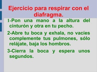 Ejercicio para respirar con el diafragma. 1- Pon una mano a la altura del cinturón y otra en tu pecho. 2-Abre tu boca y exhala, no vacíes complemente tus pulmones, sólo relájate, baja los hombros. 3-Cierra la boca y espera unos segundos. 