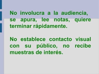 No involucra a la audiencia,  se apura, lee notas, quiere terminar rápidamente. No establece contacto visual con su público, no recibe muestras de interés. 