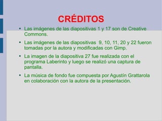 CRÉDITOS Las imágenes de las diapositivas 1 y 17 son de Creative Commons. Las imágenes de las diapositivas  9, 10, 11, 20 y 22 fueron tomadas por la autora y modificadas con Gimp. La imagen de la diapositiva 27 fue realizada con el programa Laberinto y luego se realizó una captura de pantalla. La música de fondo fue compuesta por Agustín Grattarola en colaboración con la autora de la presentación. 