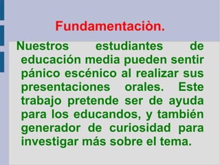 Nuestros estudiantes de educación media pueden sentir pánico escénico al realizar sus presentaciones orales. Este trabajo pretende ser de ayuda para los educandos, y también generador de curiosidad para investigar más sobre el tema. Fundamentaciòn. 