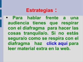 Estrategias  : Para hablar frente a una audiencia tienes que respirar con el diafragma  para hacer las cosas tranquila/o. Si no estás segura/o como se respira con el diafragma haz  click aquí   para leer material extra en la web. 