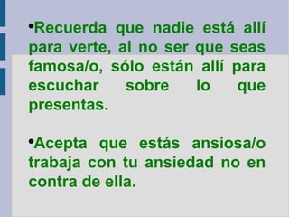 Recuerda que nadie está allí para verte, al no ser que seas famosa/o, sólo están allí para escuchar sobre lo que presentas. Acepta que estás ansiosa/o trabaja con tu ansiedad no en contra de ella. 