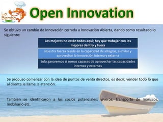 Se obtuvo un cambio de Innovación cerrada a Innovación Abierta, dando como resultado lo
siguiente:
                       Los mejores no estàn todos aquì; hay que trabajar con los
                                        mejores dentro y fuera
                       Nuestra fuerza reside en la capacidad de integrar, asimilar y
                               aprovechar la innovación interna y externa
                    Solo ganaremos si somos capaces de aprovechar las capacidades
                                         internas y externas


 Se propuso comenzar con la idea de puntos de venta directos, es decir; vender todo lo que
 al cliente le llame la atención.


 También se identificaron a los socios potenciales: viveros, transporte de mariscos,
 mobiliario etc.
 