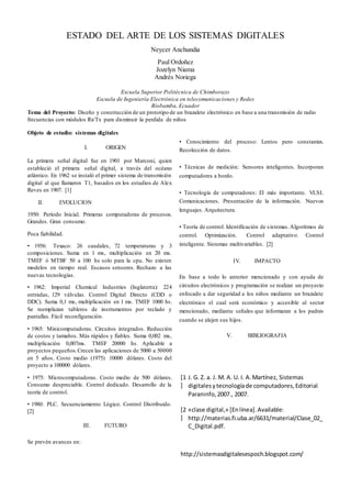 ESTADO DEL ARTE DE LOS SISTEMAS DIGITALES
Neycer Anchundia
Paul Ordoñez
Jozelyn Niama
Andrés Noriega
Escuela Superior Politécnica de Chimborazo
Escuela de Ingeniería Electrónica en telecomunicaciones y Redes
Riobamba, Ecuador
Tema del Proyecto: Diseño y construcción de un prototipo de un brazalete electrónico en base a una transmisión de radio
frecuencias con módulos Rx/Tx para disminuir la perdida de niños
Objeto de estudio: sistemas digitales
I. ORIGEN
La primera señal digital fue en 1901 por Marconi, quien
estableció el primera señal digital, a través del océano
atlántico. En 1962 se instaló el primer sistema de transmisión
digital al que llamaron T1, basados en los estudios de Alex
Reves en 1907. [1]
II. EVOLUCION
1950: Período Inicial. Primeras computadoras de procesos.
Grandes. Gran consumo.
Poca fiabilidad.
• 1956: Texaco: 26 caudales, 72 temperaturas y 3
composiciones. Suma en 1 ms, multiplicación en 20 ms.
TMEF ó MTBF 50 a 100 hs solo para la cpu. No existen
modelos en tiempo real. Escasos sensores. Rechazo a las
nuevas tecnologías.
• 1962: Imperial Chemical Industries (Inglaterra): 224
entradas, 129 válvulas. Control Digital Directo (CDD o
DDC). Suma 0,1 ms, multiplicación en 1 ms. TMEF 1000 hs.
Se reemplazan tableros de instrumentos por teclado y
pantallas. Fácil reconfiguración.
• 1965: Minicomputadoras. Circuitos integrados. Reducción
de costos y tamaños. Más rápidos y fiables. Suma 0,002 ms,
multiplicación 0,007ms. TMEF 20000 hs. Aplicable a
proyectos pequeños.Crecen las aplicaciones de 5000 a 50000
en 5 años. Costo medio (1975) 10000 dólares. Costo del
proyecto a 100000 dólares.
• 1975: Microcomputadoras. Costo medio de 500 dólares.
Consumo despreciable. Control dedicado. Desarrollo de la
teoría de control.
• 1980: PLC. Secuenciamiento Lógico. Control Distribuido.
[2]
III. FUTURO
Se prevén avances en:
• Conocimiento del proceso: Lentos pero constantes.
Recolección de datos.
• Técnicas de medición: Sensores inteligentes. Incorporan
computadores a bordo.
• Tecnología de computadores: El más importante. VLSI.
Comunicaciones. Presentación de la información. Nuevos
lenguajes. Arquitectura.
• Teoría de control: Identificación de sistemas.Algoritmos de
control. Optimización. Control adaptativo. Control
inteligente. Sistemas multivariables. [2]
IV. IMPACTO
En base a todo lo anterior mencionado y con ayuda de
circuitos electrónicos y programación se realizar un proyecto
enfocado a dar seguridad a los niños mediante un brazalete
electrónico el cual será económico y accesible al sector
mencionado, mediante señales que informaran a los padres
cuando se alejen sus hijos.
V. BIBLIOGRAFIA
[1
]
J. G. Z. a. J. M. A. U. I. A.Martínez, Sistemas
digitalesytecnologíade computadores,Editorial
Paraninfo,2007., 2007.
[2
]
«clase digital,» [Enlínea].Available:
http://materias.fi.uba.ar/6631/material/Clase_02_
C_Digital.pdf.
http://sistemasdigitalesespoch.blogspot.com/
 