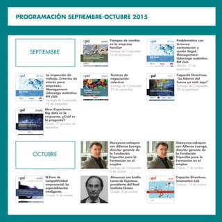 A S O C I A C I Ó N P A R A E L P R O G R E S O D E L A D I R E C C I Ó N
Jornada
Foro sobre
Competitividad Empresarial:
“ ”
, de 201
III Foro de
competitividad
empresarial. La
especialización
inteligente.
Oviedo, 9 de octubre
Almuerzo con Emilio
Lamo de Espinosa,
presidente del Real
Instituto Elcano
Oviedo, 9 de octubre
PROGRAMACIÓN SEPTIEMBRE-OCTUBRE 2015
RH Club
Santiago de Compostela / Oviedo
A S O C I A C I Ó N P A R A E L P R O G R E S O D E L A D I R E C C I Ó N
RH Club
3ª Edición
Problemática con
terceros:
contratación y
cesión ilegal.
Management:
Liderazgo auténtico.
RH club
Oviedo, 17 de
septiembre
Tiempos de cambio
en la empresa
familiar
Santiago de Compostela,
16 de septiembre
Desayuno-coloquio
con Alfonso Luengo,
director gerente de
la Fundación
Tripartita para la
Formación en el
empleo
Santiago de Compostela,
6 de octubre
Desayuno-coloquio
con Alfonso Luengo,
director gerente de
la Fundación
Tripartita para la
Formación en el
empleo
Oviedo, 7 de octubre
Jornada
I
Capacita Directivos.
Innovation Lab
Ourense, 14 de octubre
A S O C I A C I Ó N P A R A E L P R O G R E S O D E L A D I R E C C I Ó N
Seminario
Técnicas de
Negociación Colectiva
Santiago de Compostela, octubre de 2015
Técnicas de
negociación
colectiva
Santiago de Compostela,
23 de septiembre
SEPTIEMBRE
OCTUBRE
RH Club
Santiago de Compostela / Oviedo
A S O C I A C I Ó N P A R A E L P R O G R E S O D E L A D I R E C C I Ó N
RH Club
3ª Edición
La inspección de
trabajo. Criterios de
interés para
empresas.
Management:
Liderazgo auténtico.
RH club
Santiago de Compostela,
18 de septiembre
A S O C I A C I Ó N P A R A E L P R O G R E S O D E L A D I R E C C I Ó N
New Experience. Big data es
la respuesta. ¿Cuál es la pregunta?
Oviedo, 2ª quincena septiembre
Jornada New Experience.
Big data es la
respuesta. ¿Cuál es
la pregunta?
Oviedo, 2ª quincena de
septiembre
A S O C I A C I Ó N P A R A E L P R O G R E S O D E L A D I R E C C I Ó N
La fábrica del futuro: Claves para la
transformación de la industria gallega
Santiago de Compostela, 30 de septiembre de 2015
UNIÓN EUROPEA
FONDO SOCIAL EUROPEO
“O FSE inviste no teu futuro”
Capacita Directivos.
“La fábrica del
futuro ya está aquí”
Santiago de Compostela,
30 de septiembre
 