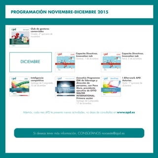 PROGRAMACIÓN NOVIEMBRE-DICIEMBRE 2015
DICIEMBRE
Si deseas tener más información, CONSÚLTANOS noroeste@apd.es
Jornada
I
Capacita Directivos.
Innovation Lab
Ourense, 1 de diciembre
Jornada
I
Capacita Directivos.
Innovation Lab
Ferrol, 2 de diciembre
Además, cada mes APD te presenta nuevas actividades, no dejes de consultarlas en www.apd.es
A S O C I A C I Ó N P A R A E L P R O G R E S O D E L A D I R E C C I Ó N
Club Comercial
Club de Mandos Comerciales
Programa enfocado a gerentes y jefes de equipos
comerciales
¿Cómo penetrar en nuevos clientes estratégicos?
¿En qué oportunidades comerciales es preciso invertir?
¿Cómo obtener lo mejor de nuestros gestores comerciales?
¿Cómo optimizar la cadena de valor en las ventas de una compañía?
Los asistentes recibirán un pack
de manuales de management comercial
Club de gestores
comerciales
Oviedo, 2ª quincena de
noviembre
A S O C I A C I Ó N P A R A E L P R O G R E S O D E L A D I R E C C I Ó N
La Inteligencia Co
, 2 de septiembre de 2015
Inteligencia
competitiva
Santiago de Compostela,
10 de diciembre
A S O C I A C I Ó N P A R A E L P R O G R E S O D E L A D I R E C C I Ó N
Executive Programme OW
Executive Programme OW
de liderazgo y dirección de personas
Santiago de Compostela, diciembre de 2015 – marzo de 2016
Plazas Limitadas
IV Edición
Executive Programme
OW de liderazgo y
dirección de
personas, con Paco
Muro, presidente
ejecutivo de OTTO
WALTER
INTERNATIONAL.
Primera sesión
Santiago de Compostela,
17 de diciembre
A S O C I A C I Ó N P A R A E L P R O G R E S O D E L A D I R E C C I Ó N
IAfterworkAPD
Palma de Mallorca, 1 de 2015
P A S I Ó N P O R E L N E T W O R K I N G
I Afterwork APD
Asturias
Gijón, 1ª quincena de
diciembre
 