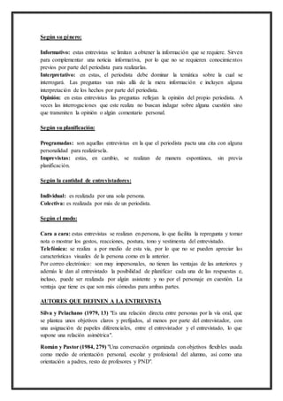 Según su género:
Informativo: estas entrevistas se limitan a obtener la información que se requiere. Sirven
para complementar una noticia informativa, por lo que no se requieren conocimientos
previos por parte del periodista para realizarlas.
Interpretativo: en estas, el periodista debe dominar la temática sobre la cual se
interrogará. Las preguntas van más allá de la mera información e incluyen alguna
interpretación de los hechos por parte del periodista.
Opinión: en estas entrevistas las preguntas reflejan la opinión del propio periodista. A
veces las interrogaciones que este realiza no buscan indagar sobre alguna cuestión sino
que transmiten la opinión o algún comentario personal.
Según su planificación:
Programadas: son aquellas entrevistas en la que el periodista pacta una cita con alguna
personalidad para realizársela.
Imprevistas: estas, en cambio, se realizan de manera espontánea, sin previa
planificación.
Según la cantidad de entrevistadores:
Individual: es realizada por una sola persona.
Colectiva: es realizada por más de un periodista.
Según el modo:
Cara a cara: estas entrevistas se realizan en persona, lo que facilita la repregunta y tomar
nota o mostrar los gestos, reacciones, postura, tono y vestimenta del entrevistado.
Telefónica: se realiza a por medio de esta vía, por lo que no se pueden apreciar las
características visuales de la persona como en la anterior.
Por correo electrónico: son muy impersonales, no tienen las ventajas de las anteriores y
además le dan al entrevistado la posibilidad de planificar cada una de las respuestas e,
incluso, puede ser realizada por algún asistente y no por el personaje en cuestión. La
ventaja que tiene es que son más cómodas para ambas partes.
AUTORES QUE DEFINEN A LA ENTREVISTA
Silva y Pelachano (1979, 13) "Es una relación directa entre personas por la vía oral, que
se plantea unos objetivos claros y prefijados, al menos por parte del entrevistador, con
una asignación de papeles diferenciales, entre el entrevistador y el entrevistado, lo que
supone una relación asimétrica".
Román y Pastor (1984, 279) "Una conversación organizada con objetivos flexibles usada
como medio de orientación personal, escolar y profesional del alumno, así como una
orientación a padres, resto de profesores y PND".
 