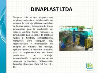 Dinaplast Ltda es una empresa con
amplia experiencia en la fabricación de
equipos de reciclaje plástico y reciclaje
de llantas usadas, fabricación de líneas
automáticas para la producción de
madera plástica, líneas manuales o
automáticas para reciclaje de plásticos
rígidos o flexibles, compactadoras
hidráulicas para cualquier uso,
reconstrucción y modificación de
equipos de industria del reciclaje,
agrícola, minera e industria, asesorías
para la implementación de líneas
productivas de reciclaje,
automatización y optimización de los
procesos productivos. Villavicencio-
Colombia Dirección: Calle 30 No. 19 -
13.
DINAPLAST LTDA
 