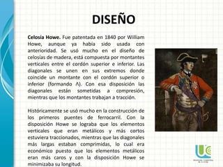 DISEÑO
Celosía Howe. Fue patentada en 1840 por William
Howe, aunque ya había sido usada con
anterioridad. Se usó mucho en el diseño de
celosías de madera, está compuesta por montantes
verticales entre el cordón superior e inferior. Las
diagonales se unen en sus extremos donde
coincide un montante con el cordón superior o
inferior (formando Λ). Con esa disposición las
diagonales están sometidas a compresión,
mientras que los montantes trabajan a tracción.
Históricamente se usó mucho en la construcción de
los primeros puentes de ferrocarril. Con la
disposición Howe se lograba que los elementos
verticales que eran metálicos y más cortos
estuviera traccionados, mientras que las diagonales
más largas estaban comprimidas, lo cual era
económico puesto que los elementos metálicos
eran más caros y con la disposición Howe se
minimizaba su longitud.
 