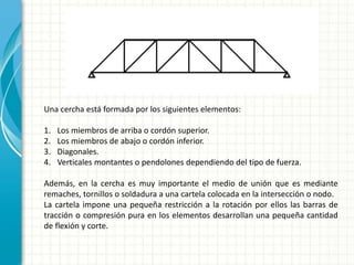 Una cercha está formada por los siguientes elementos:
1. Los miembros de arriba o cordón superior.
2. Los miembros de abajo o cordón inferior.
3. Diagonales.
4. Verticales montantes o pendolones dependiendo del tipo de fuerza.
Además, en la cercha es muy importante el medio de unión que es mediante
remaches, tornillos o soldadura a una cartela colocada en la intersección o nodo.
La cartela impone una pequeña restricción a la rotación por ellos las barras de
tracción o compresión pura en los elementos desarrollan una pequeña cantidad
de flexión y corte.
 