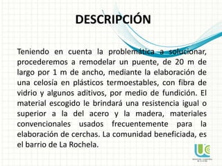 DESCRIPCIÓN
Teniendo en cuenta la problemática a solucionar,
procederemos a remodelar un puente, de 20 m de
largo por 1 m de ancho, mediante la elaboración de
una celosía en plásticos termoestables, con fibra de
vidrio y algunos aditivos, por medio de fundición. El
material escogido le brindará una resistencia igual o
superior a la del acero y la madera, materiales
convencionales usados frecuentemente para la
elaboración de cerchas. La comunidad beneficiada, es
el barrio de La Rochela.
 