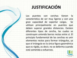 JUSTIFICACIÓN
Los puentes con cerchas tienen la
característica de ser muy ligeros y con una
gran capacidad de soportar cargas. Se
utilizan principalmente en puentes que
deben superar grandes distancias. Existen
diferentes tipos de cercha, las cuales se
construyen uniendo barras rectas entre sí. El
principio fundamental de las cerchas es unir
elementos rectos para formar triángulos, ya
que el triángulo es la única figura geométrica
que es rígida, es decir, no se deforma cuando
está sometida a esfuerzos.
 