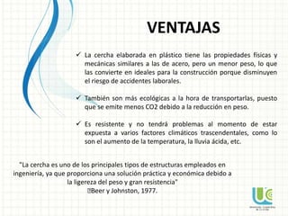 VENTAJAS
 La cercha elaborada en plástico tiene las propiedades físicas y
mecánicas similares a las de acero, pero un menor peso, lo que
las convierte en ideales para la construcción porque disminuyen
el riesgo de accidentes laborales.
 También son más ecológicas a la hora de transportarlas, puesto
que se emite menos CO2 debido a la reducción en peso.
 Es resistente y no tendrá problemas al momento de estar
expuesta a varios factores climáticos trascendentales, como lo
son el aumento de la temperatura, la lluvia ácida, etc.
"La cercha es uno de los principales tipos de estructuras empleados en
ingeniería, ya que proporciona una solución práctica y económica debido a
la ligereza del peso y gran resistencia"
ꟷBeer y Johnston, 1977.
 