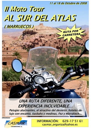 11 al 18 de Octubre de 2008

  II Moto Tour
  II Moto Tour
  AL SUR DEL ATLAS
  ( MARRUECOS )
                                                  RUTA PORR
                                                  RUTA PORA
                                                  CARRETE RA
                                                  CARRETE




              UNA RUTA DIFERENTE, UNA
              EXPERIENCIA INOLVIDABLE…
       Paisajes alucinantes, el atractivo del desierto, hoteles de
       lujo con encanto, kasbahs y medinas, Fez y Marrakech…
ORGANIZA:

                             INFORMACIÓN:         629-17 51 61
                                  casmar_organiza@yahoo.es