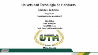 Universidad Tecnología de Honduras
Campus, La Ceiba
Asignatura
Investigación de Mercados II
Catedrática
Luisa Rodríguez
Cel:8990-3111
Email: luisa.rodriguez@uth.hn
Carrera de
Mercadotecnia
 