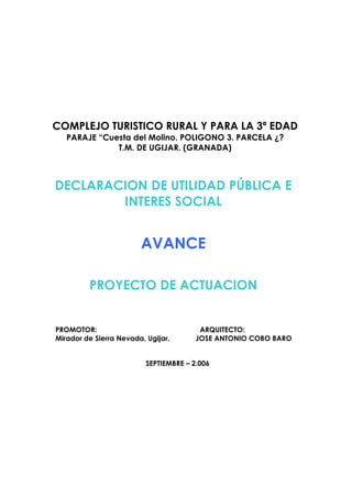 COMPLEJO TURISTICO RURAL Y PARA LA 3ª EDAD
PARAJE “Cuesta del Molino. POLIGONO 3. PARCELA ¿?
T.M. DE UGIJAR. (GRANADA)

DECLARACION DE UTILIDAD PÚBLICA E
INTERES SOCIAL

AVANCE
PROYECTO DE ACTUACION

PROMOTOR:
Mirador de Sierra Nevada, Ugijar.

ARQUITECTO:
JOSE ANTONIO COBO BARO

SEPTIEMBRE – 2.006

 