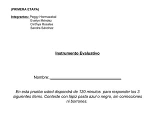 (PRIMERA ETAPA) Integrantes:  Peggy Hormazabal Evelyn Méndez Cinthya Rosales Sandra Sánchez Instrumento Evaluativo Nombre:  ________________________________ En esta prueba usted dispondrá de 120 minutos  para responder los 3 siguientes ítems. Conteste con lápiz pasta azul o negro, sin correcciones ni borrones.  