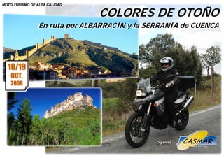 COLORES DE OTOÑO
MOTO-TURISMO DE ALTA CALIDAD
Ruta Mototurística                      Albarracín y Serranía de Cuenca
                                   COLORES DE OTOÑO
                En ruta por ALBARRACÍN y la SERRANÍA de CUENCA
                En ruta por ALBARRACÍN y la SERRANÍA de CUENCA




  18/19
    OCT.
    2008
    2008




                                                 Organiza
                                                 Organiza
 