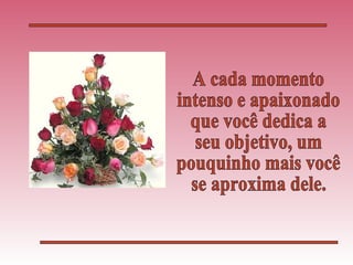 A cada momento intenso e apaixonado que você dedica a seu objetivo, um pouquinho mais você se aproxima dele. 
