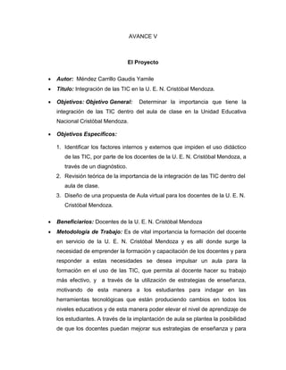 AVANCE V



                                   El Proyecto

   Autor: Méndez Carrillo Gaudis Yamile
   Titulo: Integración de las TIC en la U. E. N. Cristóbal Mendoza.

   Objetivos: Objetivo General:       Determinar la importancia que tiene la
    integración de las TIC dentro del aula de clase en la Unidad Educativa
    Nacional Cristóbal Mendoza.

   Objetivos Específicos:

    1. Identificar los factores internos y externos que impiden el uso didáctico
       de las TIC, por parte de los docentes de la U. E. N. Cristóbal Mendoza, a
       través de un diagnóstico.
    2. Revisión teórica de la importancia de la integración de las TIC dentro del
       aula de clase.
    3. Diseño de una propuesta de Aula virtual para los docentes de la U. E. N.
       Cristóbal Mendoza.

   Beneficiarios: Docentes de la U. E. N. Cristóbal Mendoza
   Metodología de Trabajo: Es de vital importancia la formación del docente
    en servicio de la U. E. N. Cristóbal Mendoza y es allí donde surge la
    necesidad de emprender la formación y capacitación de los docentes y para
    responder a estas necesidades se desea impulsar un aula para la
    formación en el uso de las TIC, que permita al docente hacer su trabajo
    más efectivo, y a través de la utilización de estrategias de enseñanza,
    motivando de esta manera a los estudiantes para indagar en las
    herramientas tecnológicas que están produciendo cambios en todos los
    niveles educativos y de esta manera poder elevar el nivel de aprendizaje de
    los estudiantes. A través de la implantación de aula se plantea la posibilidad
    de que los docentes puedan mejorar sus estrategias de enseñanza y para
 