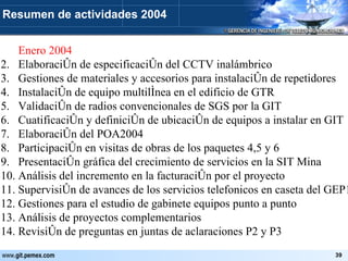 Enero 2004 Elaboración de especificación del CCTV inalámbrico Gestiones de materiales y accesorios para instalación de repetidores Instalación de equipo multilínea en el edificio de GTR Validación de radios convencionales de SGS por la GIT Cuatificación y definición de ubicación de equipos a instalar en GIT Elaboración del POA2004 Participación en visitas de obras de los paquetes 4,5 y 6 Presentación gráfica del crecimiento de servicios en la SIT Mina Análisis del incremento en la facturación por el proyecto Supervisión de avances de los servicios telefonicos en caseta del GEP1 Gestiones para el estudio de gabinete equipos punto a punto Análisis de proyectos complementarios Revisión de preguntas en juntas de aclaraciones P2 y P3 Resumen de actividades 2004 