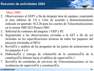   Mayo 2004 Observaciones al GEP1 a fin de despejar área de equipos, respetando el área mínima de 3.0 x 2.6m de acuerdo a dimensionamiento indicado en apartado 10.2.2b para los cuartos de Telecomunicaciones en la norma NRF-022-Pemex-2001 Solicitud de contratos del paquete 1 GEP y PC Seguimiento a las observaciones enviadas a la GIT a fin de ser incluidas en las especificaciones técnicas de todos los paquetes del proyecto (incluidas el 88%) Revisión y análisis de las preguntas de las juntas de aclaraciones de los paquetes 4 y 6. Elaboración y entrega de volumetría de la construcción de la canalización faltante hacia el edificio de supervisión 1 Revisión de cantidades de servicios de Telecomunicaciones en las residencias de supervisión y construcción. Resumen de actividades 2004 