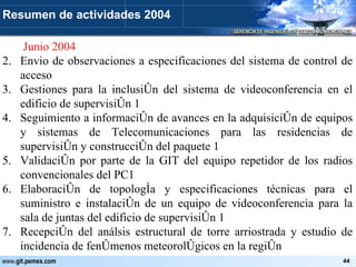  Junio 2004 Envio de observaciones a especificaciones del sistema de control de acceso Gestiones para la inclusión del sistema de videoconferencia en el edificio de supervisión 1 Seguimiento a información de avances en la adquisición de equipos y sistemas de Telecomunicaciones para las residencias de supervisión y construcción del paquete 1 Validación por parte de la GIT del equipo repetidor de los radios convencionales del PC1 Elaboración de topología y especificaciones técnicas para el suministro e instalación de un equipo de videoconferencia para la sala de juntas del edificio de supervisión 1 Recepción del análsis estructural de torre arriostrada y estudio de incidencia de fenómenos meteorológicos en la región Resumen de actividades 2004 