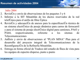   Julio 2004 Revisión y envio de observaciones de los paquetes 3 y 6 Informe a la SIT Minatitlán de los ductos reservados de la red telefónica para el anillo de fibra óptica Revisión y adecuación de anexos para la especificación técnica de un sistema electrónico de pesaje dinámico para carros de ferrocarril y para el sistema de pesaje electrónico digital para camiones, PA63 y PA64, respectivamente, referente a los sitemas de Telecomunicaciones Anílisis y envio de observaciones al “PLAN MINA” Plan para el desarrollo del proyecto integral de Telecomunicaciones de la Reconfiguración de la Refinería Minatitlán. Entrega en forma oficial de Tradeco del estudio de línea de vista para los equipos de espectro disperso, punto a punto Resumen de actividades 2004 