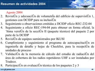   Agosto 2004 Revisión y adecuación de volumetría del edificio de supervisión 1, gestiones con DCIDP para su inclusión Seguimiento a observaciones emitidas a DCIDP oficio REC-232-04 Seguimiento a oficio REC-194-04 para obtener en forma oficial, la última versión de la sección II (paquete técnico) del paquete 2 por parte de la DCIDP Revisión de equipos suministrados por IKUSI Cumplimiento y seguimiento al programa de autocapacitación en ingeniería de detalle y hojas de Checklist, para la recepción de unidades de proceso Validación de la memoria de cálculo del estudio de radiación del área de cobertura de los radios repetidores UHF a ser instalados por Tradeco. Participación en evaluación técnica de los paquetes 2 y 3 Resumen de actividades 2004 