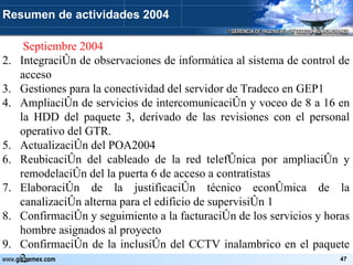   Septiembre 2004 Integración de observaciones de informática al sistema de control de acceso Gestiones para la conectividad del servidor de Tradeco en GEP1 Ampliación de servicios de intercomunicación y voceo de 8 a 16 en la HDD del paquete 3, derivado de las revisiones con el personal operativo del GTR. Actualización del POA2004 Reubicación del cableado de la red telefónica por ampliación y remodelación del la puerta 6 de acceso a contratistas Elaboración de la justificación técnico económica de la canalización alterna para el edificio de supervisión 1 Confirmación y seguimiento a la facturación de los servicios y horas hombre asignados al proyecto Confirmación de la inclusión del CCTV inalambrico en el paquete 2. Resumen de actividades 2004 