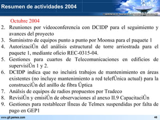   Octubre 2004 Reuniones por videoconferencia con DCIDP para el seguimiento y avances del proyecto Suministro de equipos punto a punto por Moonsa para el paquete 1 Autorización del análisis estructural de torre arriostrada para el paquete 1, mediante oficio REC-0315-04. Gestiones para cuartos de Telecomunicaciones en edificios de supervisión 1 y 2. DCIDP indica que no incluirá trabajos de mantenimiento en áreas existentes (no incluye mantenimiento a red telefónica actual) para la construcción del anillo de fibra óptica Análsis de equipos de radios propuestos por Tradeco Revisión y emisión de observaciones al anexo II.9 Capacitación Gestiones para restablecer líneas de Telmex suspendidas por falta de pago en GEP1 Resumen de actividades 2004 