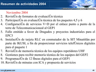   Noviembre 2004 Revisión de formatos de evaluación técnica Participación en evaluación técnica de los paquetes 4,5 y 6 Configuración de servicios V+D por el enlace punto a punto de la torre de Telecomunicacioneal al GEP1 Fallo emitido a favor de Dragados y proyectos industriales para el EPC3 Instalación de tarjeta RLC en conmutador de la SIT Minatitlán por parte de IKUSI, a fin de proporcionar servicios telefónicos digitales para el paquete 1 Revisión de memoria técnica de los equipos repetidores UHF Gestiones para recibir memoria técnica de los equipos del GEP2 Programación de 12 líneas digitales para el GEP1 Revisión de minutas con ICA y propuesta de servicios Resumen de actividades 2004 