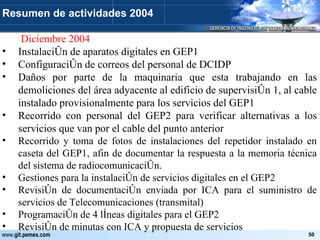   Diciembre 2004 Instalación de aparatos digitales en GEP1 Configuración de correos del personal de DCIDP Daños por parte de la maquinaria que esta trabajando en las demoliciones del área adyacente al edificio de supervisión 1, al cable instalado provisionalmente para los servicios del GEP1 Recorrido con personal del GEP2 para verificar alternativas a los servicios que van por el cable del punto anterior Recorrido y toma de fotos de instalaciones del repetidor instalado en caseta del GEP1, afin de documentar la respuesta a la memoria técnica del sistema de radiocomunicación. Gestiones para la instalación de servicios digitales en el GEP2 Revisión de documentación enviada por ICA para el suministro de servicios de Telecomunicaciones (transmital) Programación de 4 líneas digitales para el GEP2 Revisión de minutas con ICA y propuesta de servicios Resumen de actividades 2004 