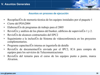 Recopilación de memoria técnica de los equipos instalados por el paquete 1 Cierre del POA2004  Elaboración de programas de trabajo para el 2005 Revisión y análisis de los planos del bunker, edificios de supervisión 1 y 2. Revisión de alcances contractuales del EPC2 Seguimiento a la inclusión de Sistema de videoconferencia en los proyectos complementarios. Programa capacitación interna en ingeniería de detalle Revisión de documentación enviada por el IPC2, ICA para compra de equipos para los servicios de Telecomunicaciones Revisión del temario para el curso de los equipos punto a punto, marca Alvarion. Asuntos en proceso de ejecución V. Asuntos Generales 
