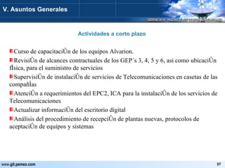 Actividades a corto plazo V. Asuntos Generales Curso de capacitación de los equipos Alvarion. Revisión de alcances contractuales de los GEP´s 3, 4, 5 y 6, asi como ubicación física, para el suministro de servicios Supervisión de instalación de servicios de Telecomunicaciones en casetas de las compañías Atención a requerimientos del EPC2, ICA para la instalación de los servicios de Telecomunicaciones Actualizar información del escritorio digital Análisis del procedimiento de recepción de plantas nuevas, protocolos de aceptación de equipos y sistemas 